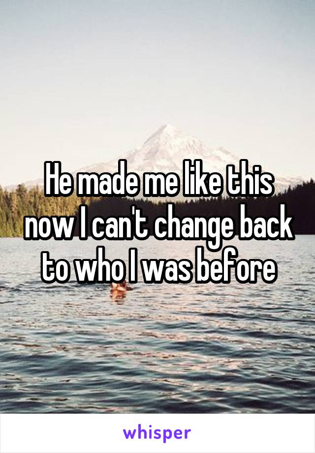 He made me like this now I can't change back to who I was before