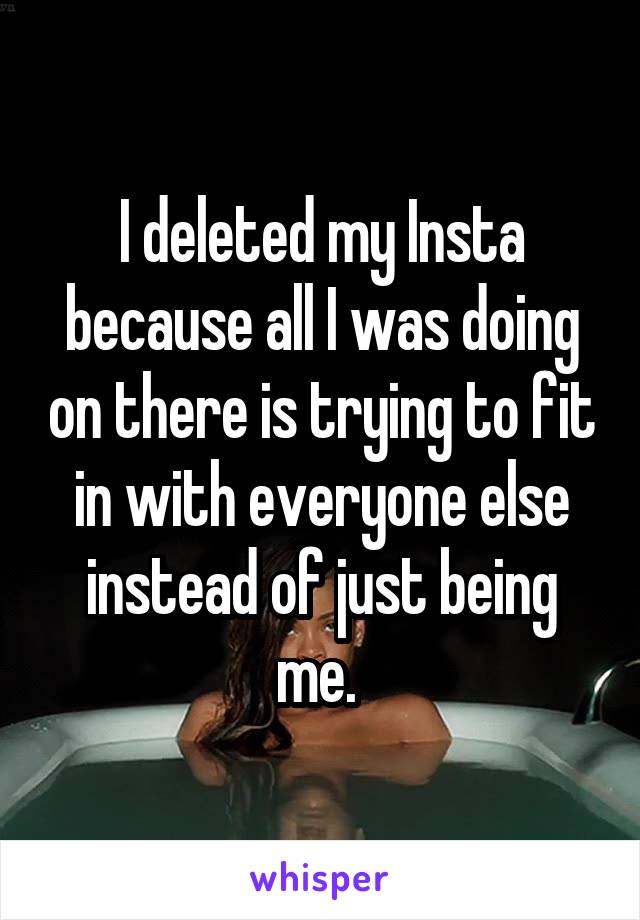 I deleted my Insta because all I was doing on there is trying to fit in with everyone else instead of just being me. 