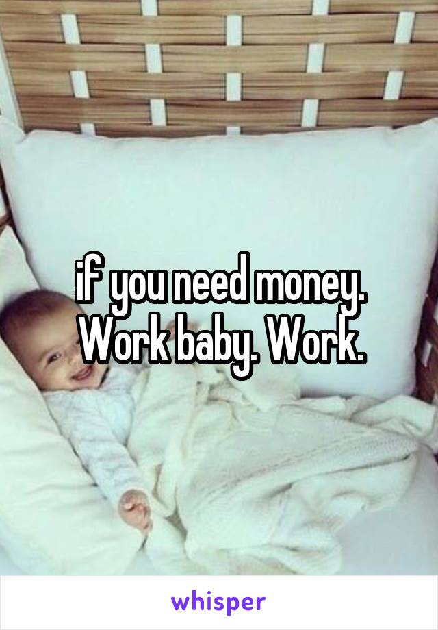 if you need money. Work baby. Work.