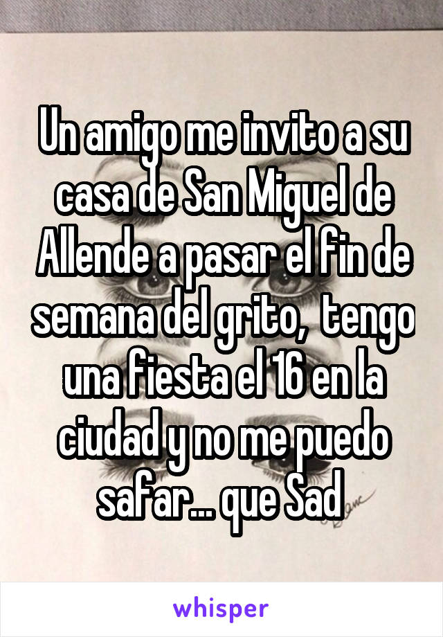 Un amigo me invito a su casa de San Miguel de Allende a pasar el fin de semana del grito,  tengo una fiesta el 16 en la ciudad y no me puedo safar... que Sad 