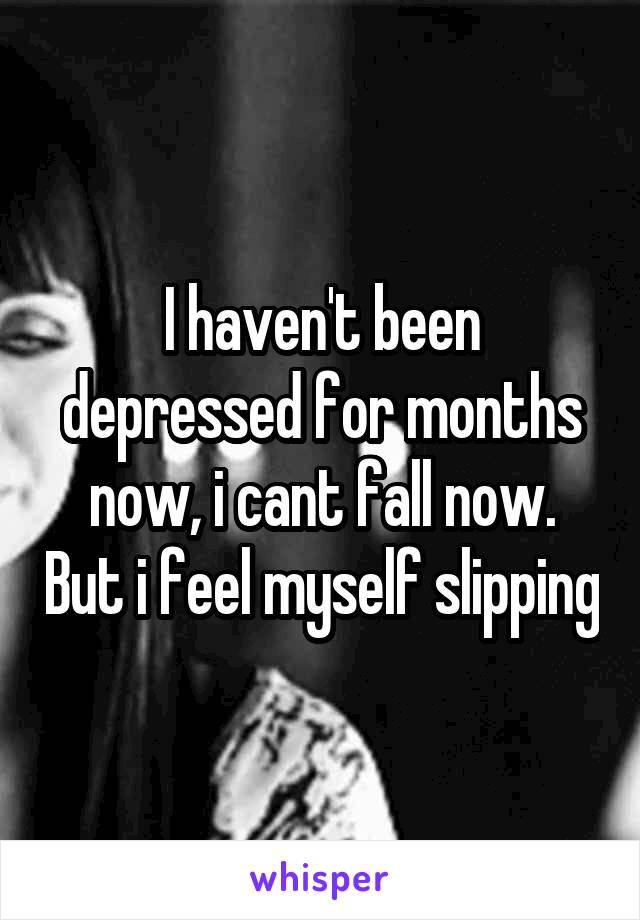 I haven't been depressed for months now, i cant fall now. But i feel myself slipping