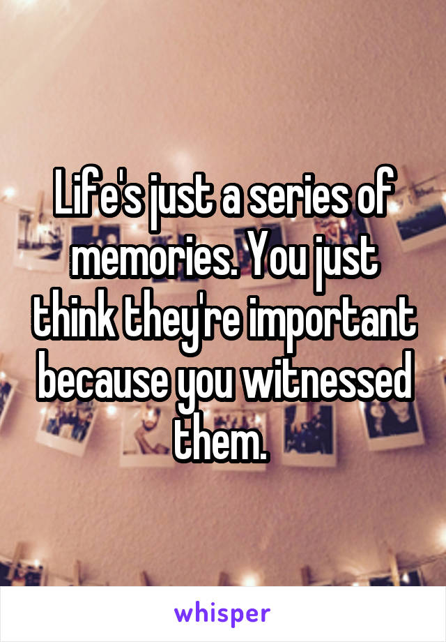 Life's just a series of memories. You just think they're important because you witnessed them. 