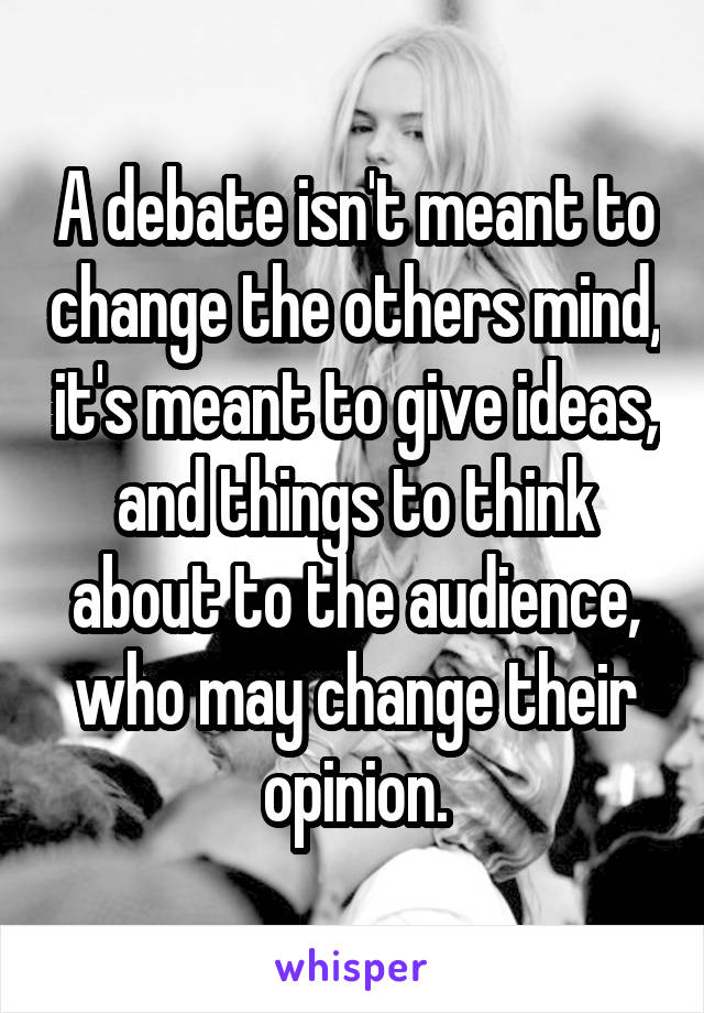 A debate isn't meant to change the others mind, it's meant to give ideas, and things to think about to the audience, who may change their opinion.