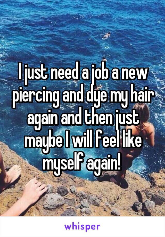 I just need a job a new piercing and dye my hair again and then just maybe I will feel like myself again! 