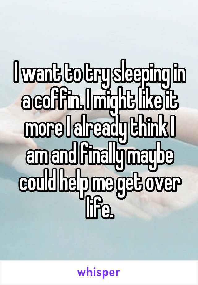 I want to try sleeping in a coffin. I might like it more I already think I am and finally maybe could help me get over life.