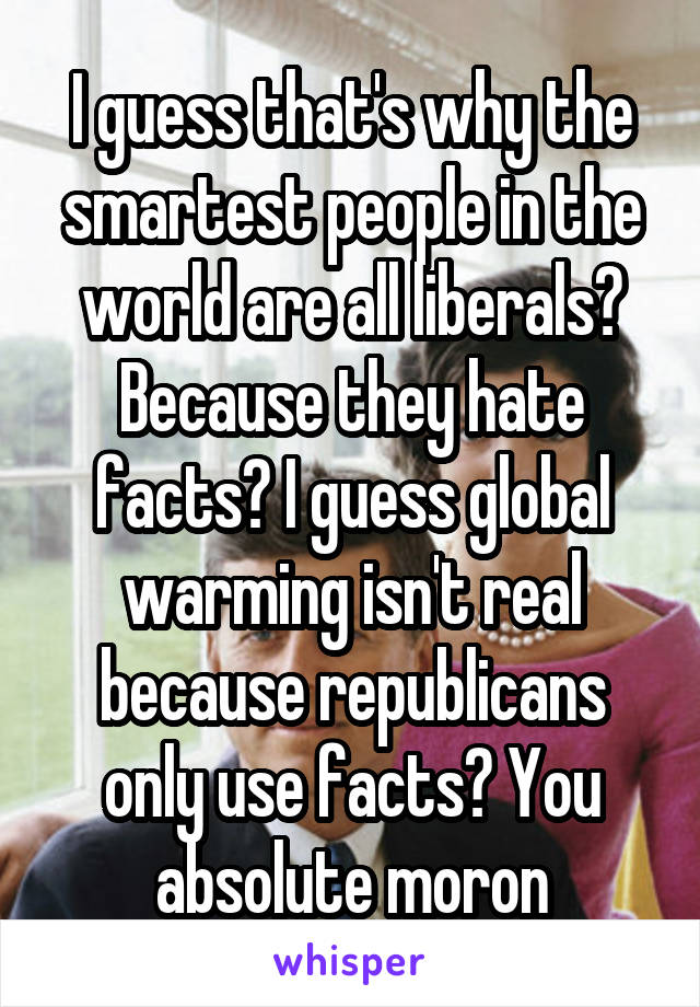 I guess that's why the smartest people in the world are all liberals? Because they hate facts? I guess global warming isn't real because republicans only use facts? You absolute moron