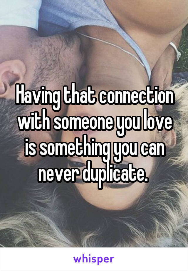 Having that connection with someone you love is something you can never duplicate. 