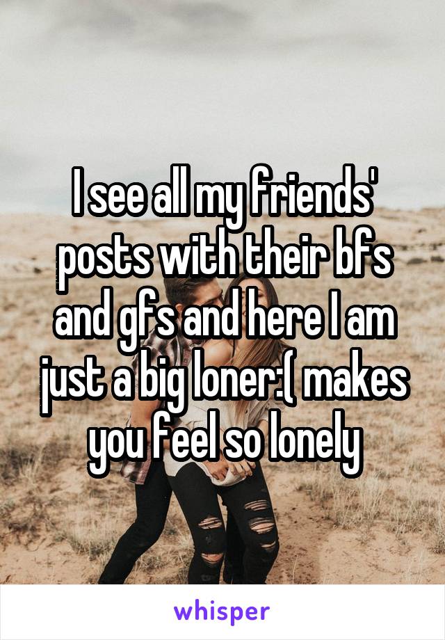 I see all my friends' posts with their bfs and gfs and here I am just a big loner:( makes you feel so lonely