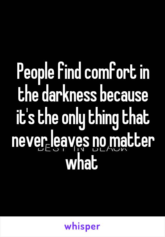 People find comfort in the darkness because it's the only thing that never leaves no matter what 