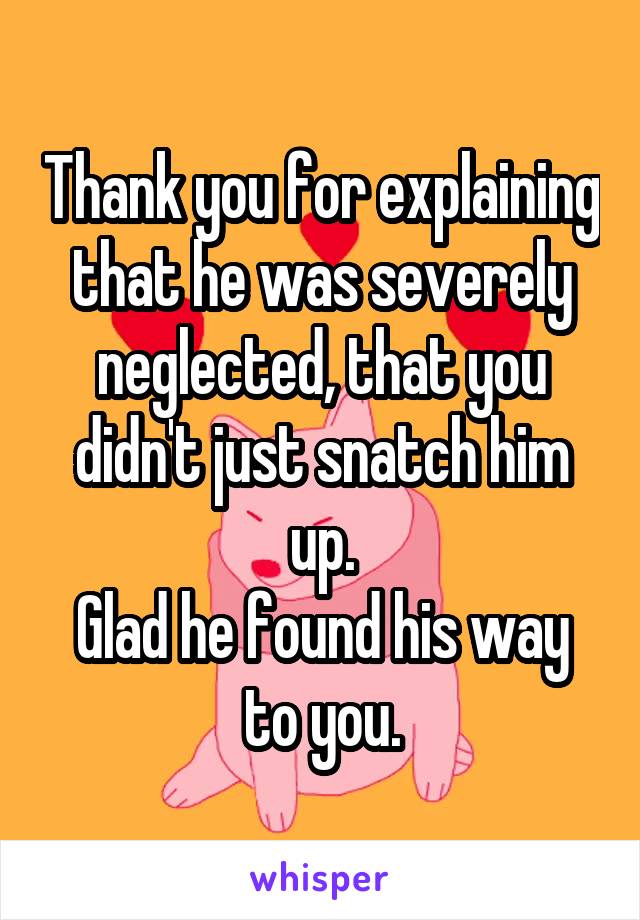 Thank you for explaining that he was severely neglected, that you didn't just snatch him up.
Glad he found his way to you.