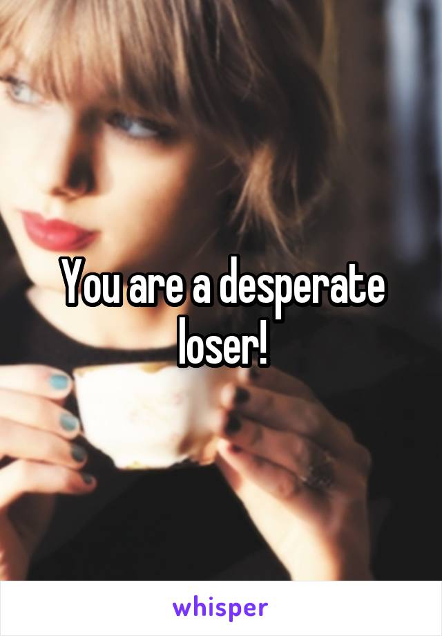 You are a desperate loser!