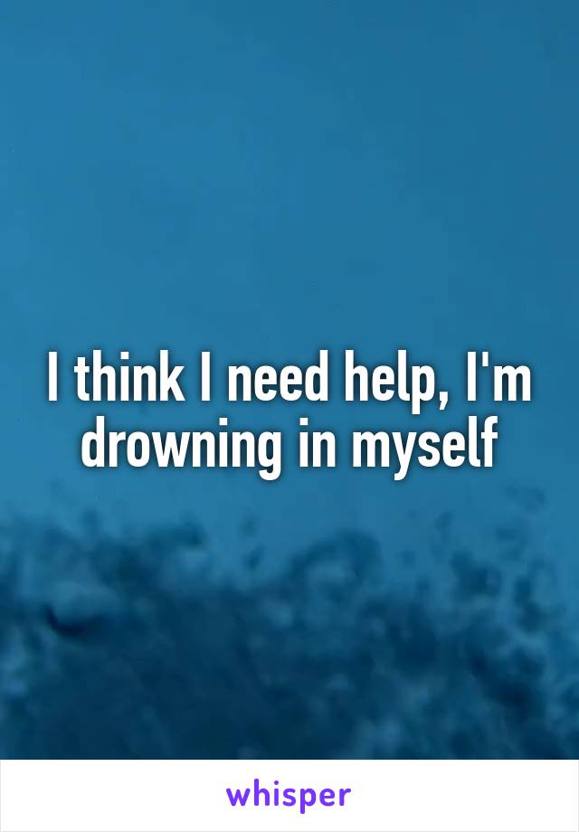 I think I need help, I'm drowning in myself