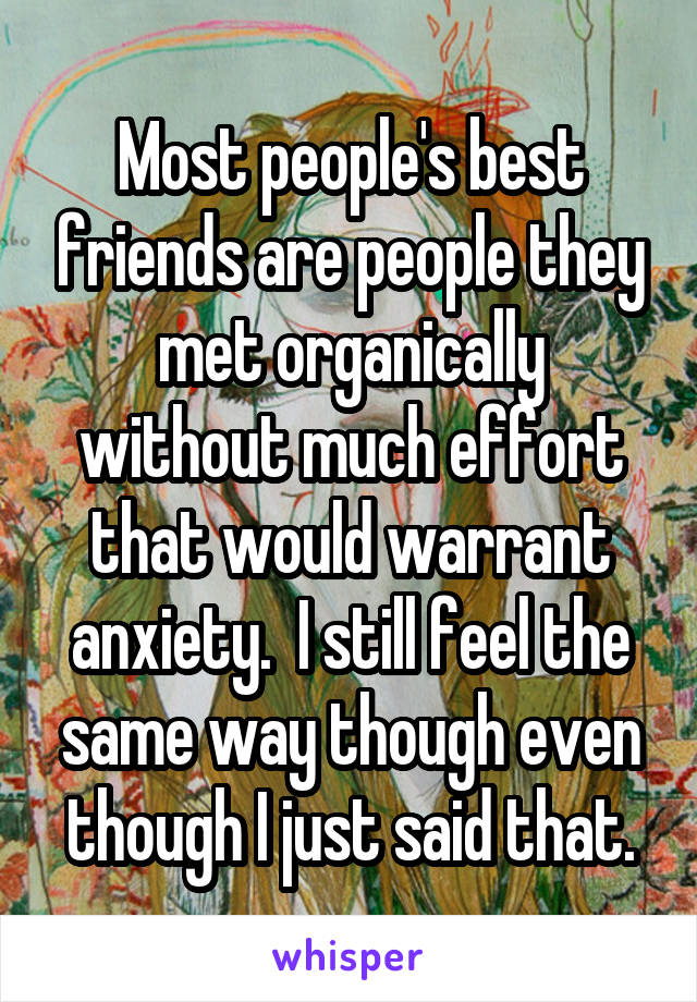 Most people's best friends are people they met organically without much effort that would warrant anxiety.  I still feel the same way though even though I just said that.