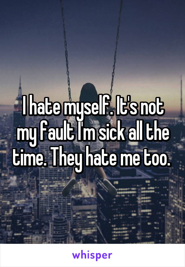 I hate myself. It's not my fault I'm sick all the time. They hate me too. 