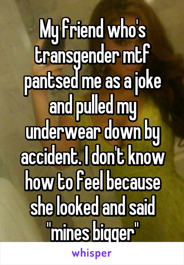 My friend who's transgender mtf pantsed me as a joke and pulled my underwear down by accident. I don't know how to feel because she looked and said "mines bigger"