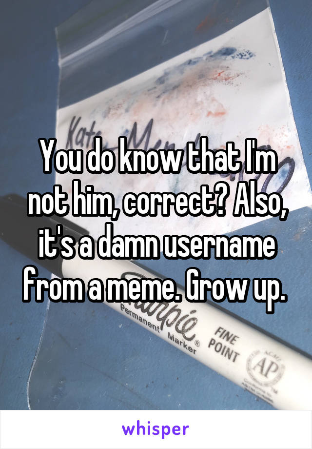 You do know that I'm not him, correct? Also, it's a damn username from a meme. Grow up. 