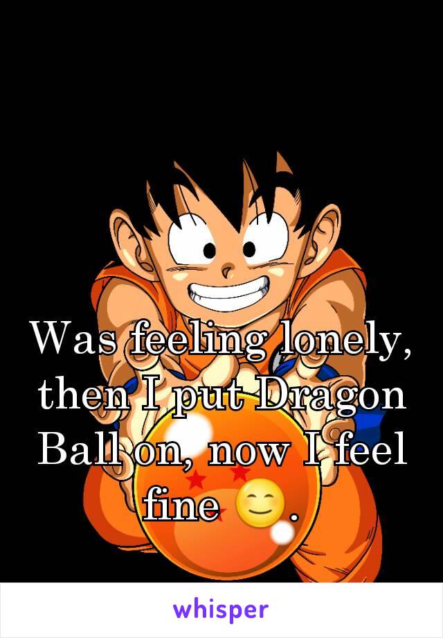 Was feeling lonely, then I put Dragon Ball on, now I feel fine 😊.