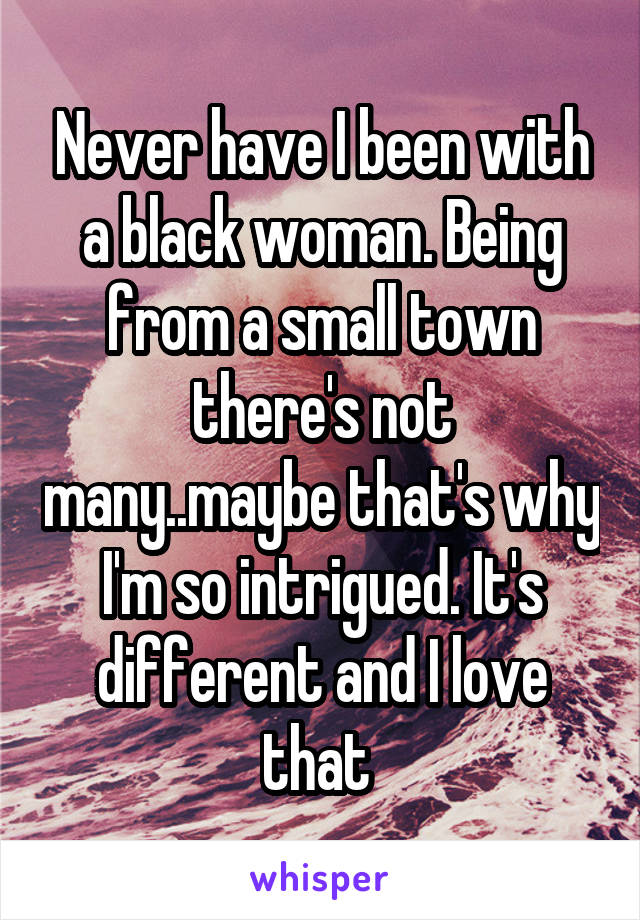 Never have I been with a black woman. Being from a small town there's not many..maybe that's why I'm so intrigued. It's different and I love that 