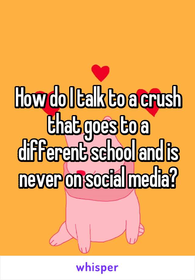 How do I talk to a crush that goes to a different school and is never on social media?