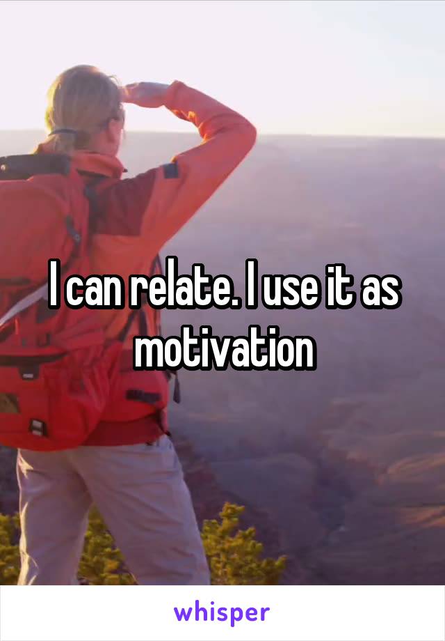 I can relate. I use it as motivation