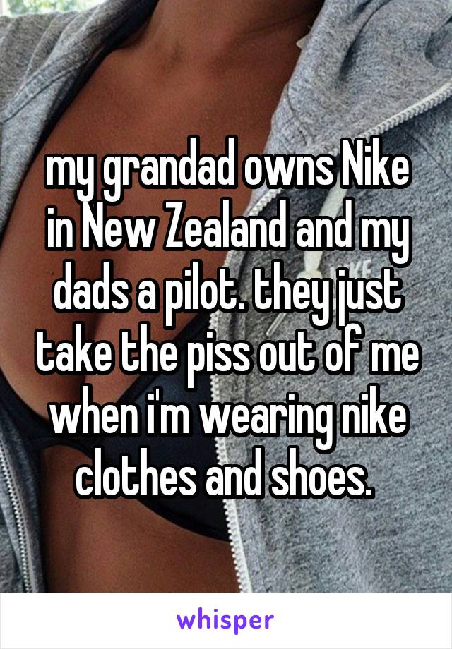 my grandad owns Nike in New Zealand and my dads a pilot. they just take the piss out of me when i'm wearing nike clothes and shoes. 