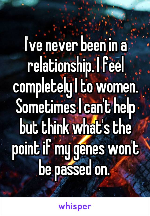 I've never been in a relationship. I feel completely I to women. Sometimes I can't help but think what's the point if my genes won't be passed on. 