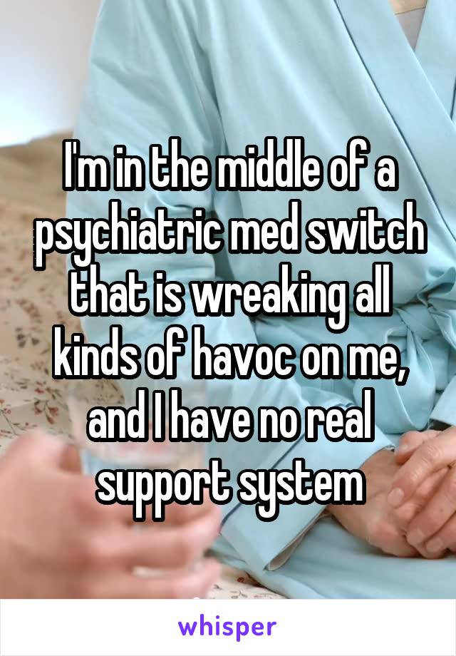 I'm in the middle of a psychiatric med switch that is wreaking all kinds of havoc on me, and I have no real support system