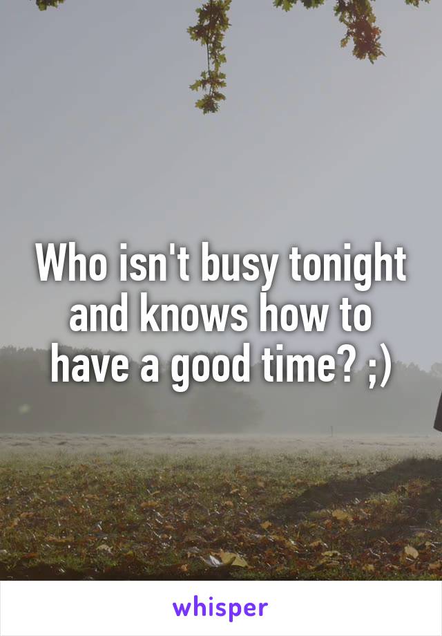 Who isn't busy tonight and knows how to have a good time? ;)