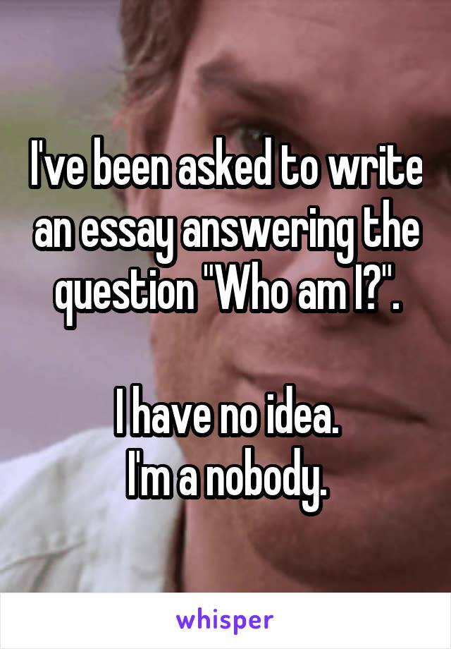 I've been asked to write an essay answering the question "Who am I?".

I have no idea.
I'm a nobody.