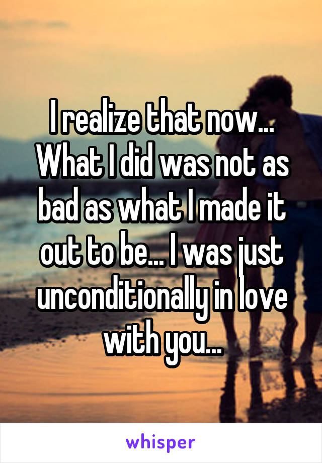 I realize that now... What I did was not as bad as what I made it out to be... I was just unconditionally in love with you...