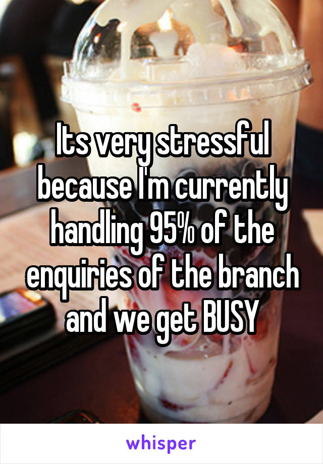 Its very stressful because I'm currently handling 95% of the enquiries of the branch and we get BUSY