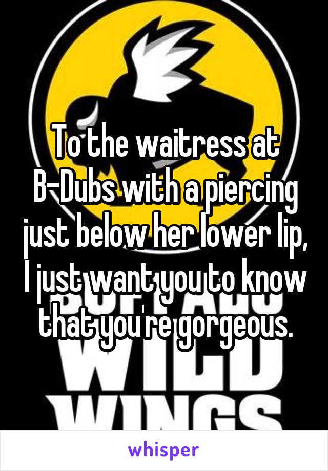 To the waitress at B-Dubs with a piercing just below her lower lip, I just want you to know that you're gorgeous.