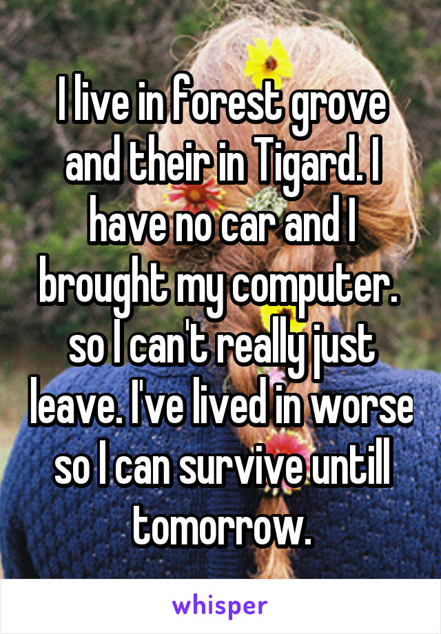 I live in forest grove and their in Tigard. I have no car and I brought my computer.  so I can't really just leave. I've lived in worse so I can survive untill tomorrow.