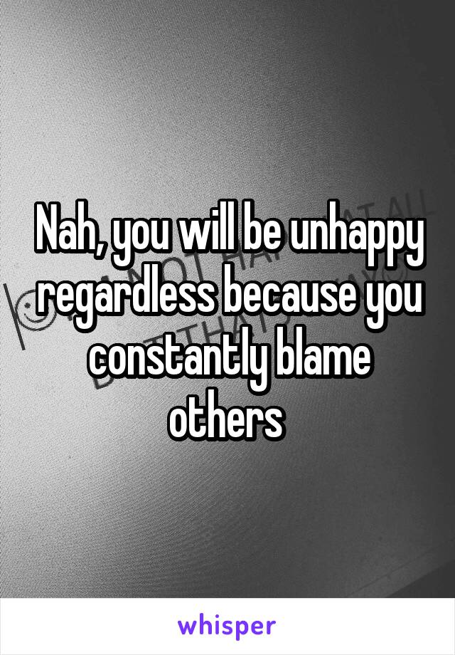 Nah, you will be unhappy regardless because you constantly blame others 