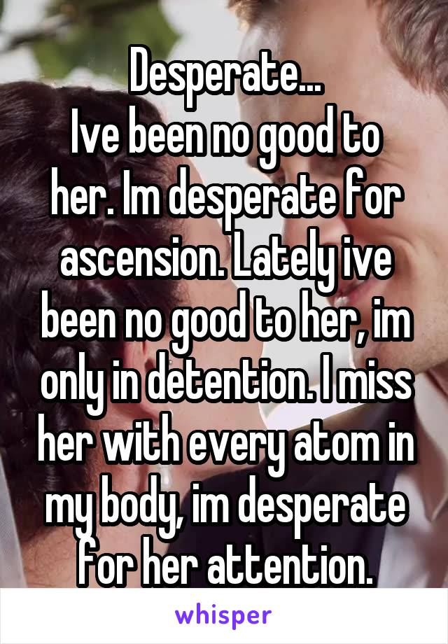 Desperate...
Ive been no good to her. Im desperate for ascension. Lately ive been no good to her, im only in detention. I miss her with every atom in my body, im desperate for her attention.