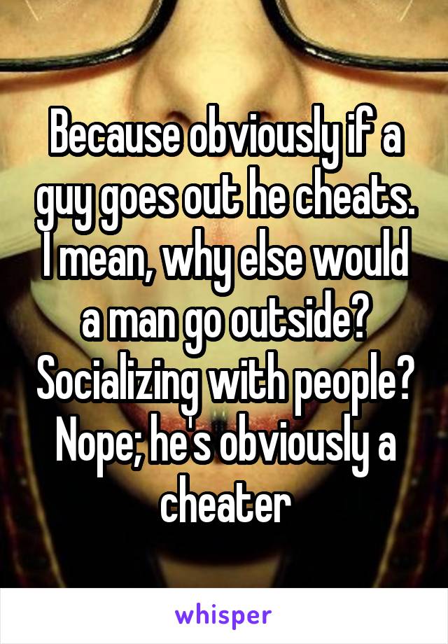Because obviously if a guy goes out he cheats. I mean, why else would a man go outside? Socializing with people? Nope; he's obviously a cheater