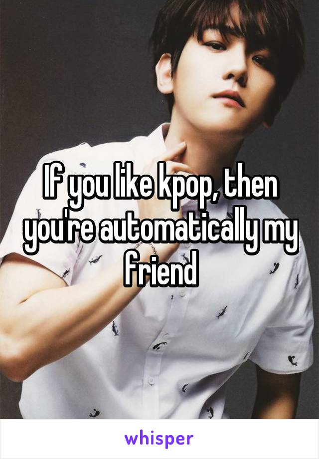 If you like kpop, then you're automatically my friend