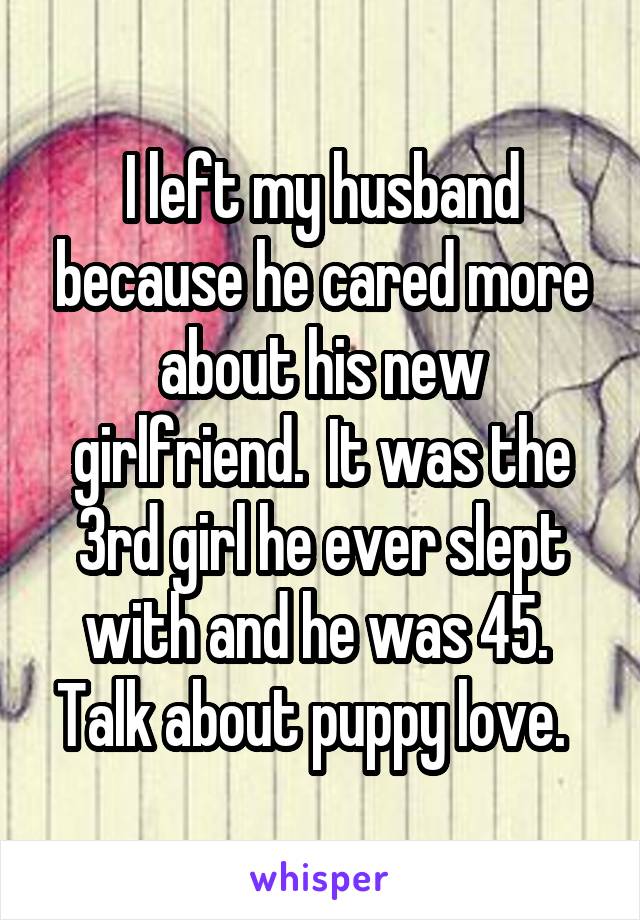 I left my husband because he cared more about his new girlfriend.  It was the 3rd girl he ever slept with and he was 45.  Talk about puppy love.  