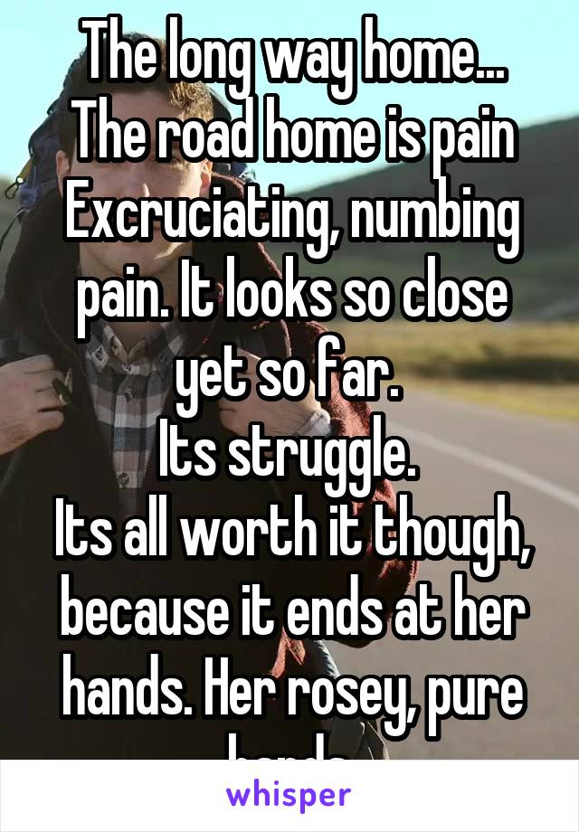 The long way home...
The road home is pain
Excruciating, numbing pain. It looks so close yet so far. 
Its struggle. 
Its all worth it though, because it ends at her hands. Her rosey, pure hands.