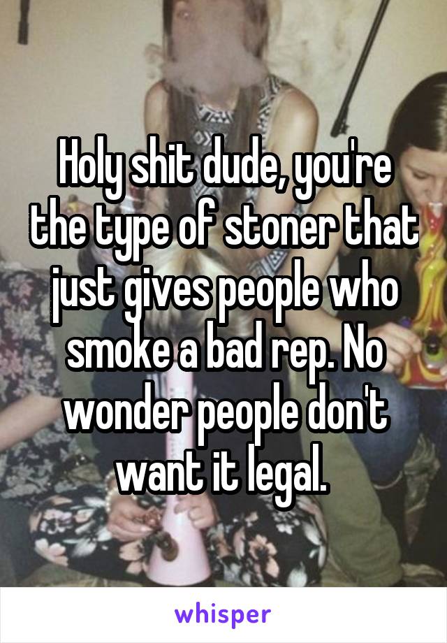 Holy shit dude, you're the type of stoner that just gives people who smoke a bad rep. No wonder people don't want it legal. 