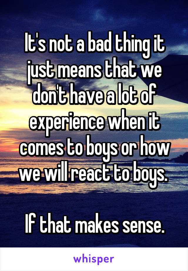 It's not a bad thing it just means that we don't have a lot of experience when it comes to boys or how we will react to boys. 

If that makes sense.