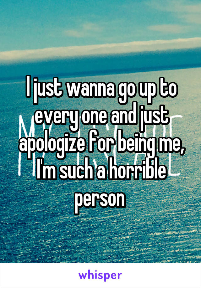 I just wanna go up to every one and just apologize for being me, I'm such a horrible person 