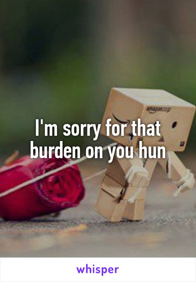 I'm sorry for that burden on you hun