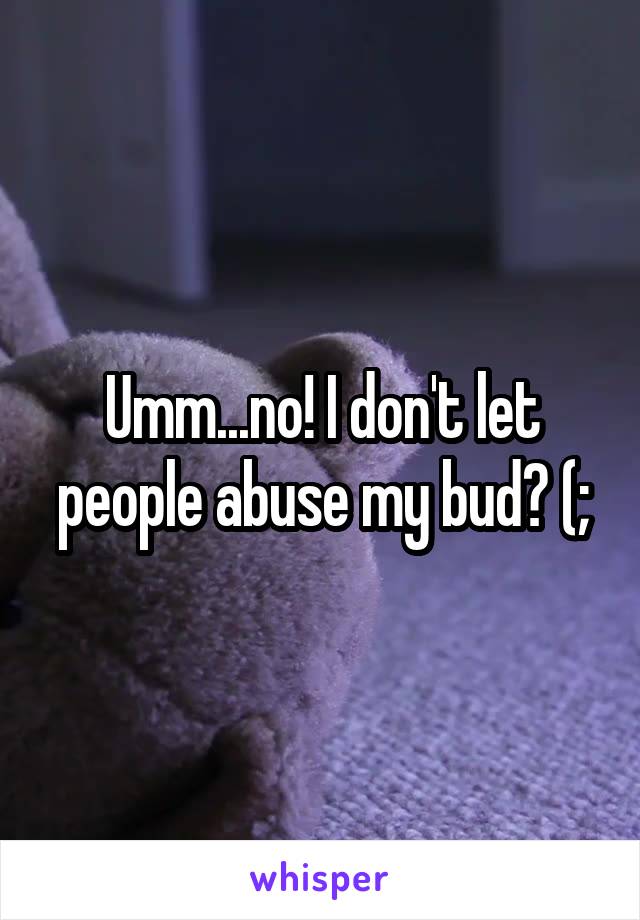 Umm...no! I don't let people abuse my bud? (;