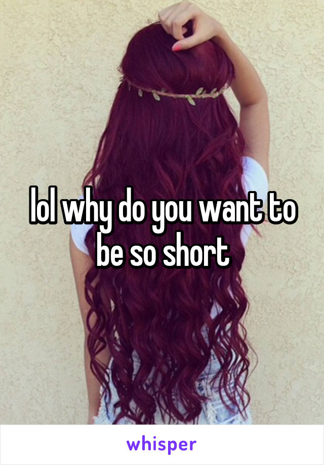 lol why do you want to be so short