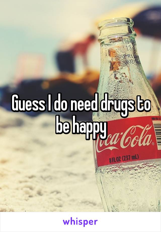 Guess I do need drugs to be happy