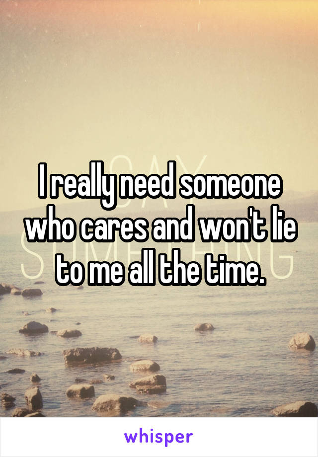 I really need someone who cares and won't lie to me all the time.