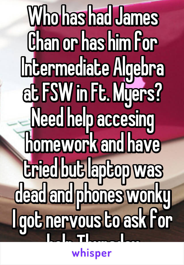 Who has had James Chan or has him for Intermediate Algebra at FSW in Ft. Myers? Need help accesing homework and have tried but laptop was dead and phones wonky I got nervous to ask for help Thursday