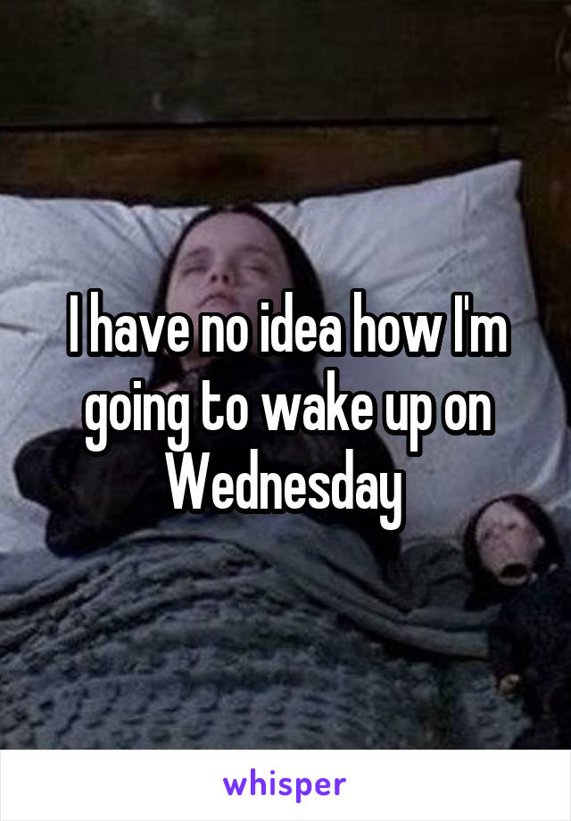 I have no idea how I'm going to wake up on Wednesday 