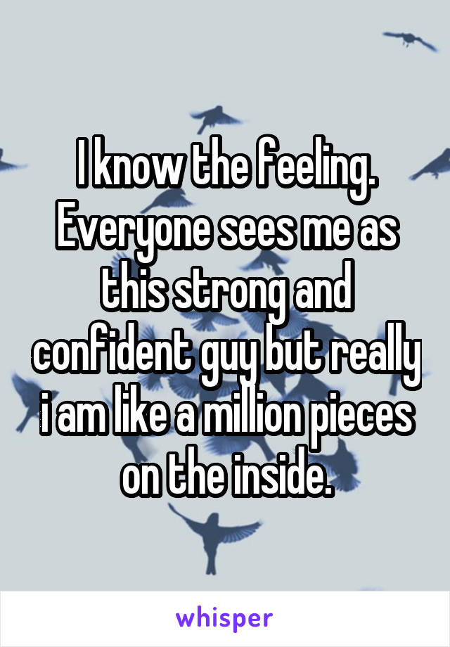 I know the feeling. Everyone sees me as this strong and confident guy but really i am like a million pieces on the inside.